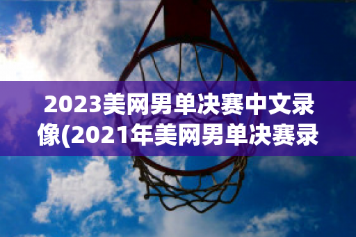 2023美网男单决赛中文录像(2021年美网男单决赛录播)